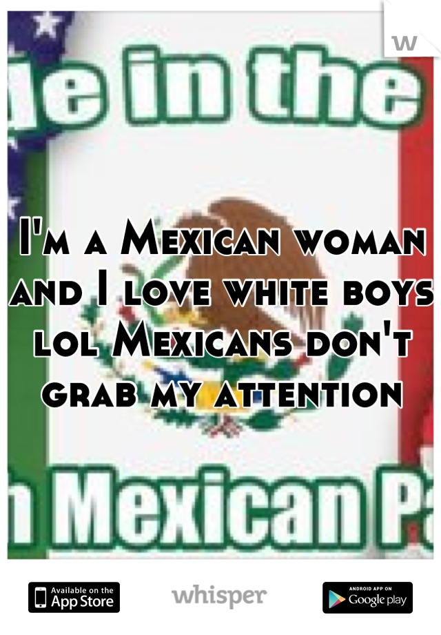 I'm a Mexican woman and I love white boys lol Mexicans don't grab my attention