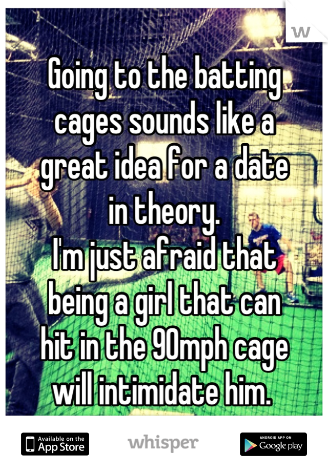 Going to the batting 
cages sounds like a 
great idea for a date 
in theory. 
I'm just afraid that 
being a girl that can 
hit in the 90mph cage 
will intimidate him. 
