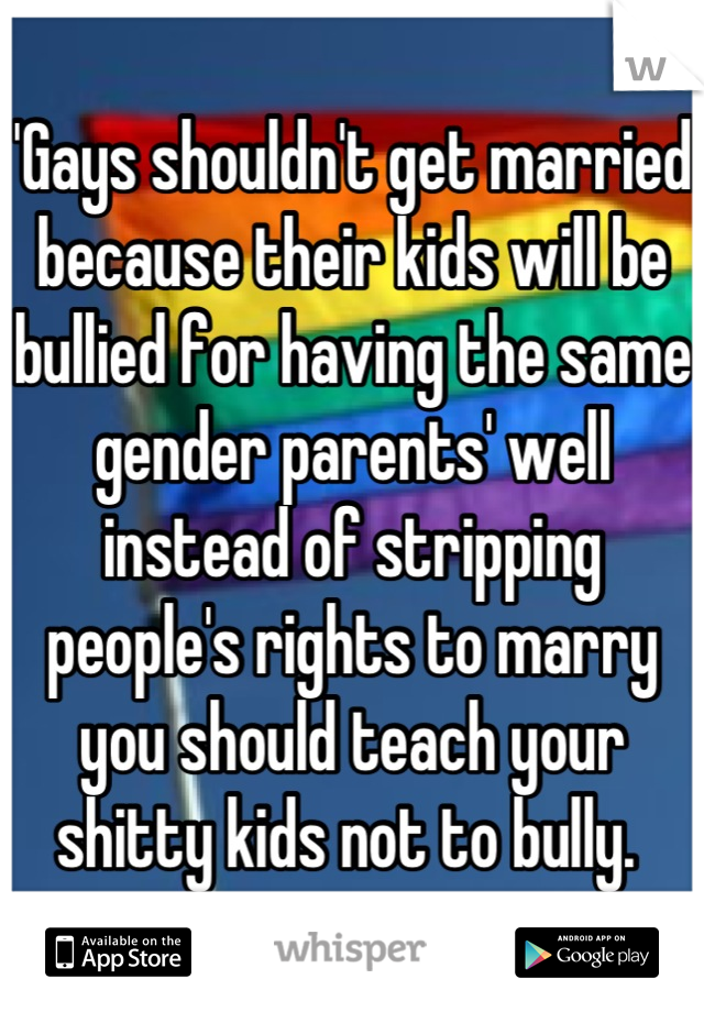 'Gays shouldn't get married because their kids will be bullied for having the same gender parents' well instead of stripping people's rights to marry you should teach your shitty kids not to bully. 