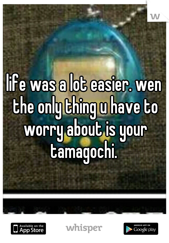 life was a lot easier. wen the only thing u have to worry about is your tamagochi. 