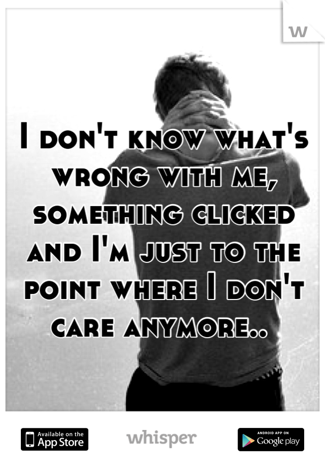 I don't know what's wrong with me, something clicked and I'm just to the point where I don't care anymore.. 