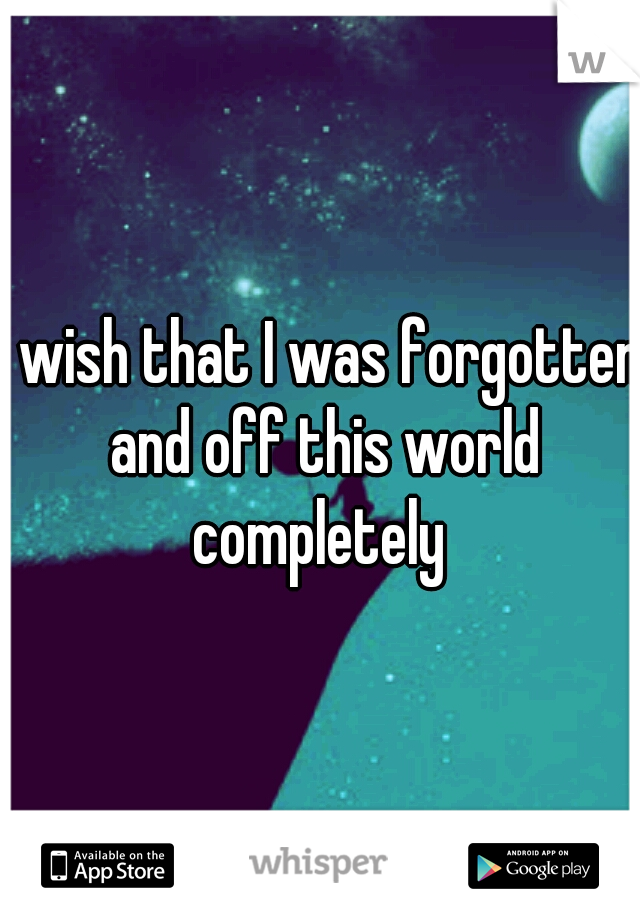 I wish that I was forgotten and off this world completely 