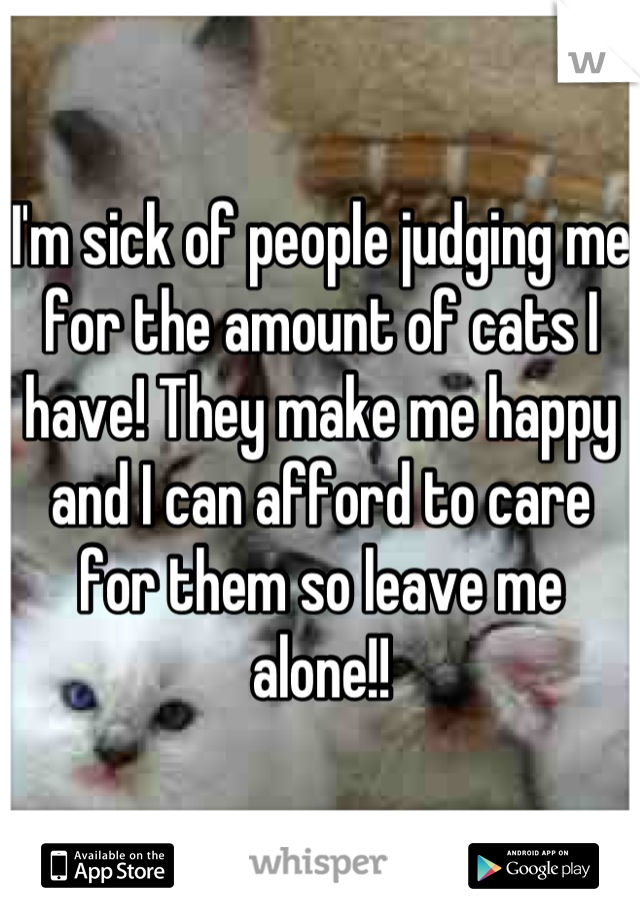 I'm sick of people judging me for the amount of cats I have! They make me happy and I can afford to care for them so leave me alone!!