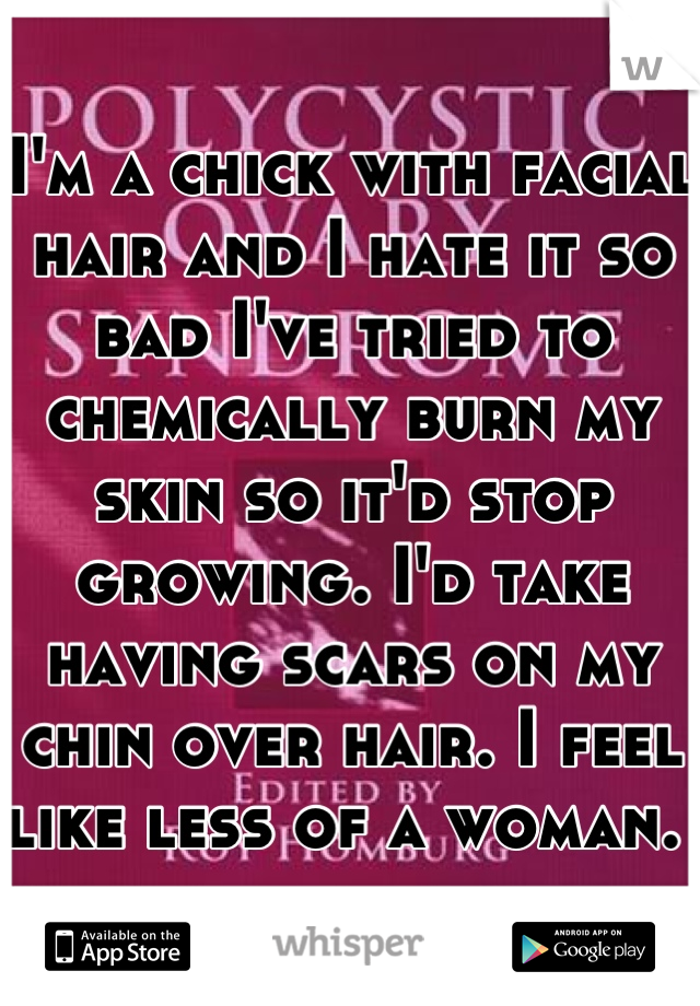 I'm a chick with facial hair and I hate it so bad I've tried to chemically burn my skin so it'd stop growing. I'd take having scars on my chin over hair. I feel like less of a woman. 