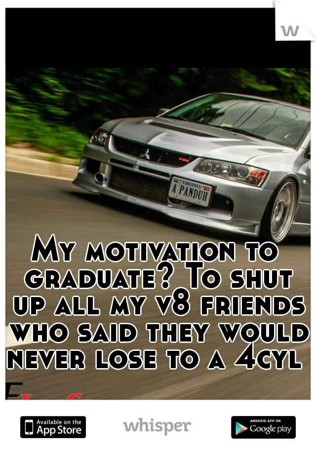 My motivation to graduate? To shut up all my v8 friends who said they would never lose to a 4cyl 