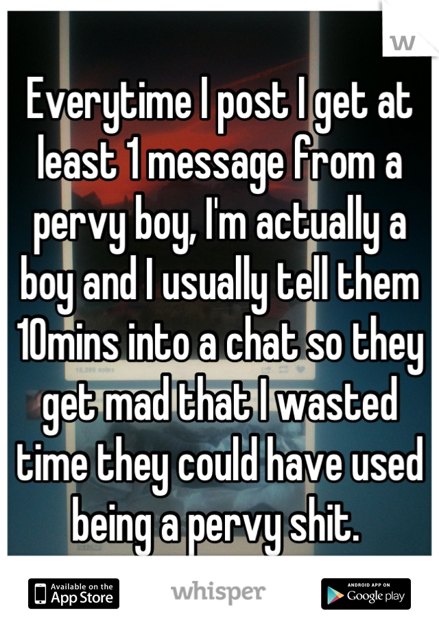 Everytime I post I get at least 1 message from a pervy boy, I'm actually a boy and I usually tell them 10mins into a chat so they get mad that I wasted time they could have used being a pervy shit. 
