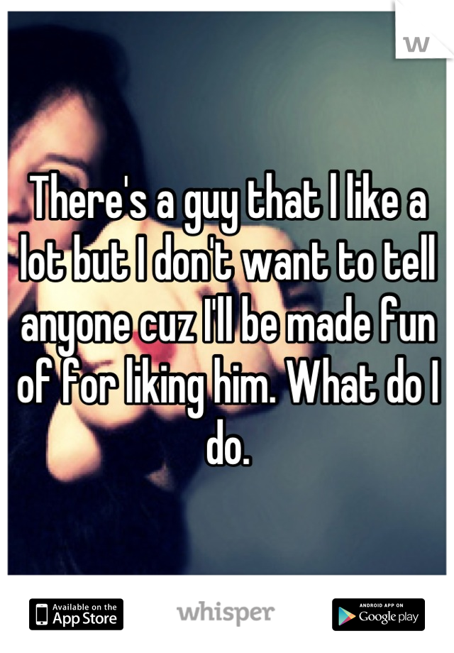 There's a guy that l like a lot but I don't want to tell anyone cuz I'll be made fun of for liking him. What do I do.