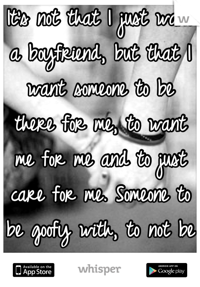 It's not that I just want a boyfriend, but that I want someone to be there for me, to want me for me and to just care for me. Someone to be goofy with, to not be self-conscious around.