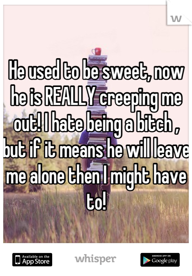 He used to be sweet, now he is REALLY creeping me out! I hate being a bitch , but if it means he will leave me alone then I might have to!