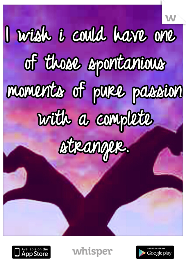 I wish i could have one of those spontanious moments of pure passion with a complete stranger.
