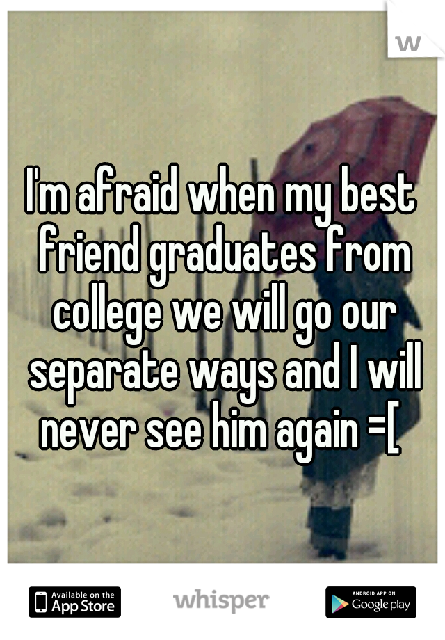 I'm afraid when my best friend graduates from college we will go our separate ways and I will never see him again =[ 
