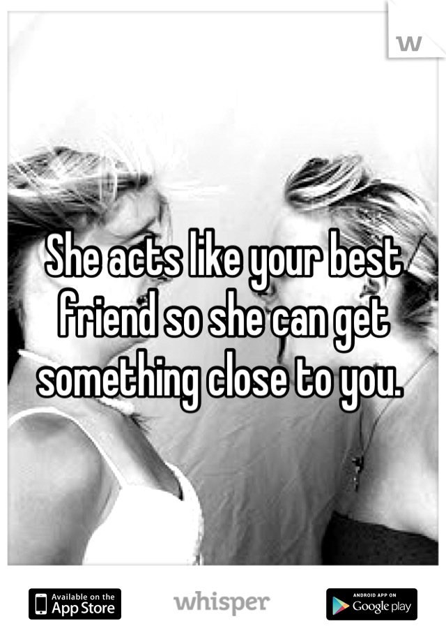 She acts like your best friend so she can get something close to you. 