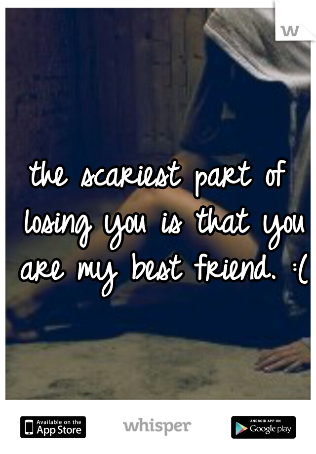 the scariest part of losing you is that you are my best friend. :(
