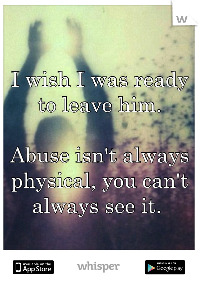 I wish I was ready to leave him. 

Abuse isn't always physical, you can't always see it. 