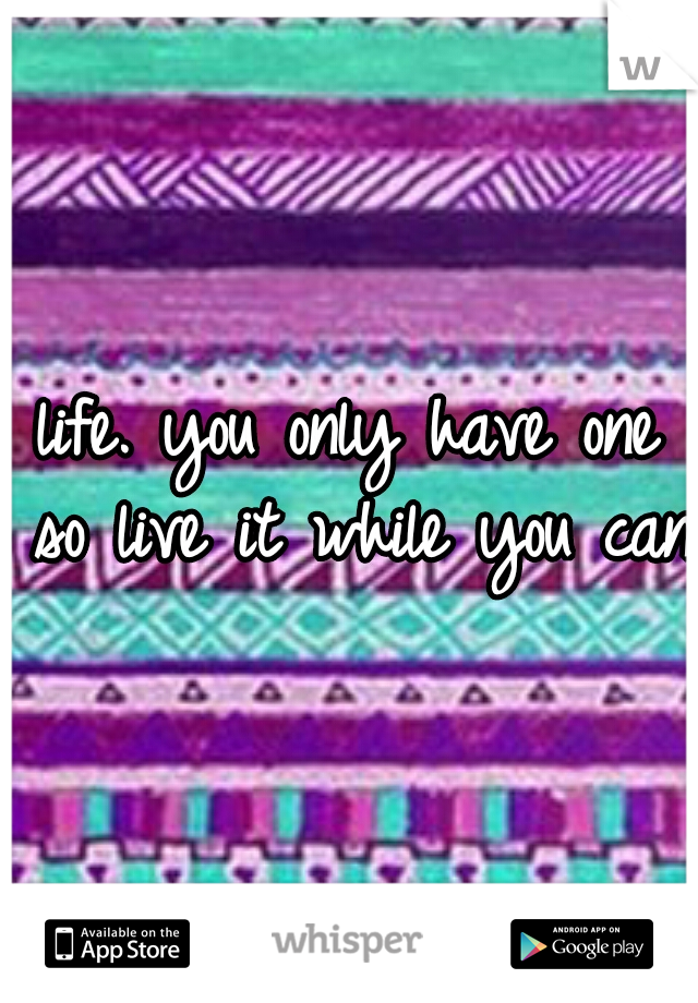 life. you only have one so live it while you can.