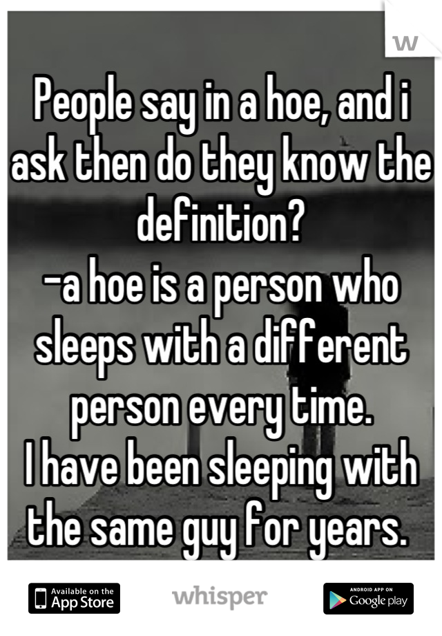 People say in a hoe, and i ask then do they know the definition? 
-a hoe is a person who sleeps with a different person every time. 
I have been sleeping with the same guy for years. 