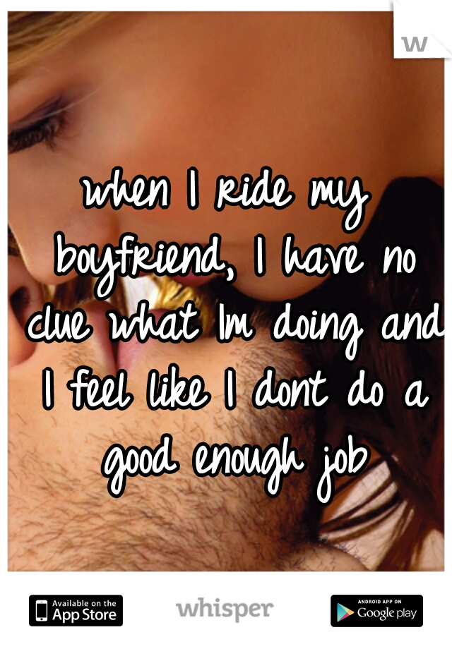 when I ride my boyfriend, I have no clue what Im doing and I feel like I dont do a good enough job