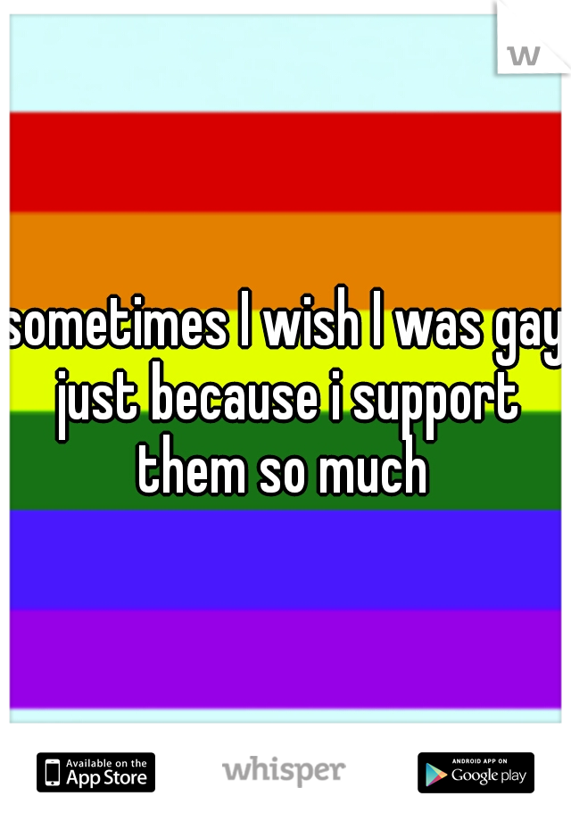 sometimes I wish I was gay just because i support them so much 