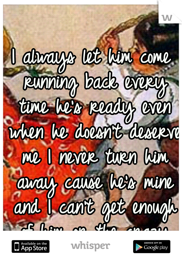 I always let him come running back every time he's ready even when he doesn't deserve me I never turn him away cause he's mine and I can't get enough of him or the crazy times we share.