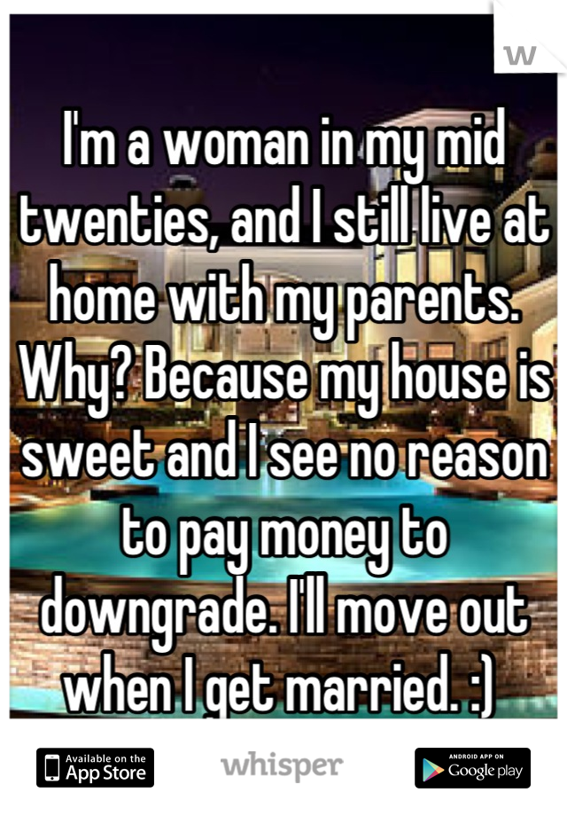 I'm a woman in my mid twenties, and I still live at home with my parents. Why? Because my house is sweet and I see no reason to pay money to downgrade. I'll move out when I get married. :) 