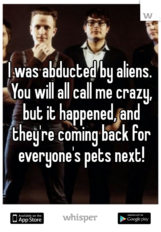 I was abducted by aliens. You will all call me crazy, but it happened, and they're coming back for everyone's pets next!