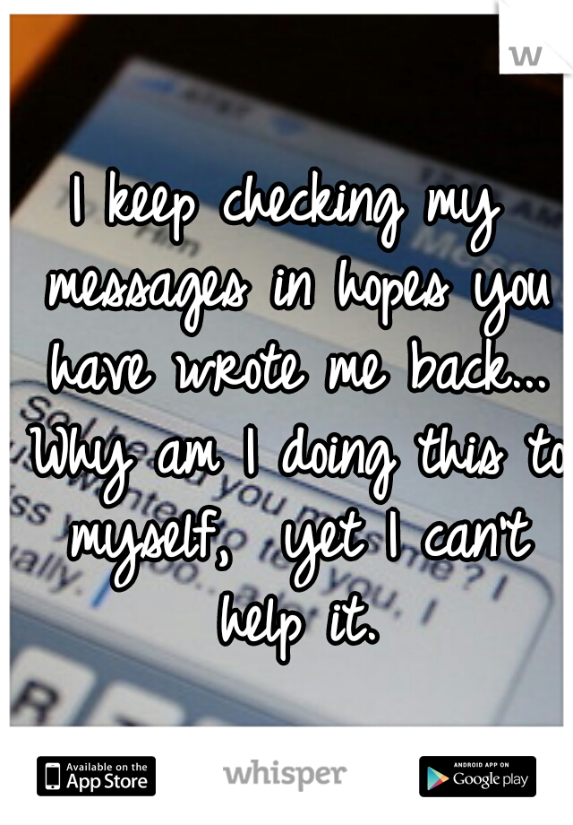 I keep checking my messages in hopes you have wrote me back... Why am I doing this to myself,  yet I can't help it.