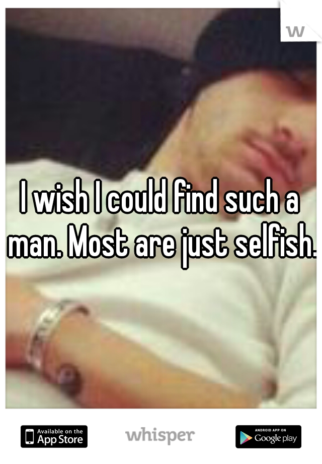 I wish I could find such a man. Most are just selfish.