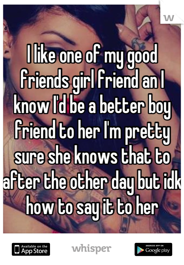 I like one of my good friends girl friend an I know I'd be a better boy friend to her I'm pretty sure she knows that to after the other day but idk how to say it to her