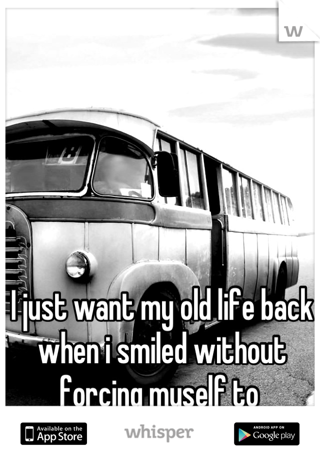 I just want my old life back when i smiled without forcing myself to 