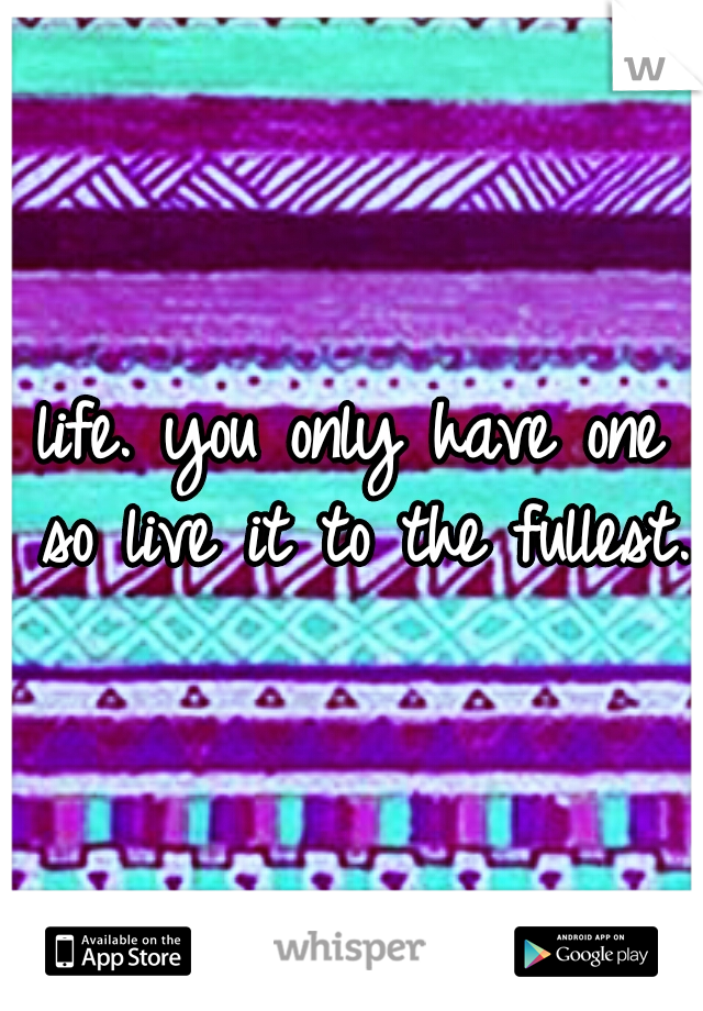 life. you only have one so live it to the fullest.