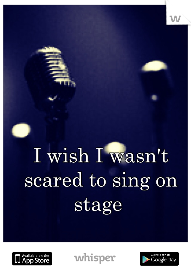 I wish I wasn't scared to sing on stage 