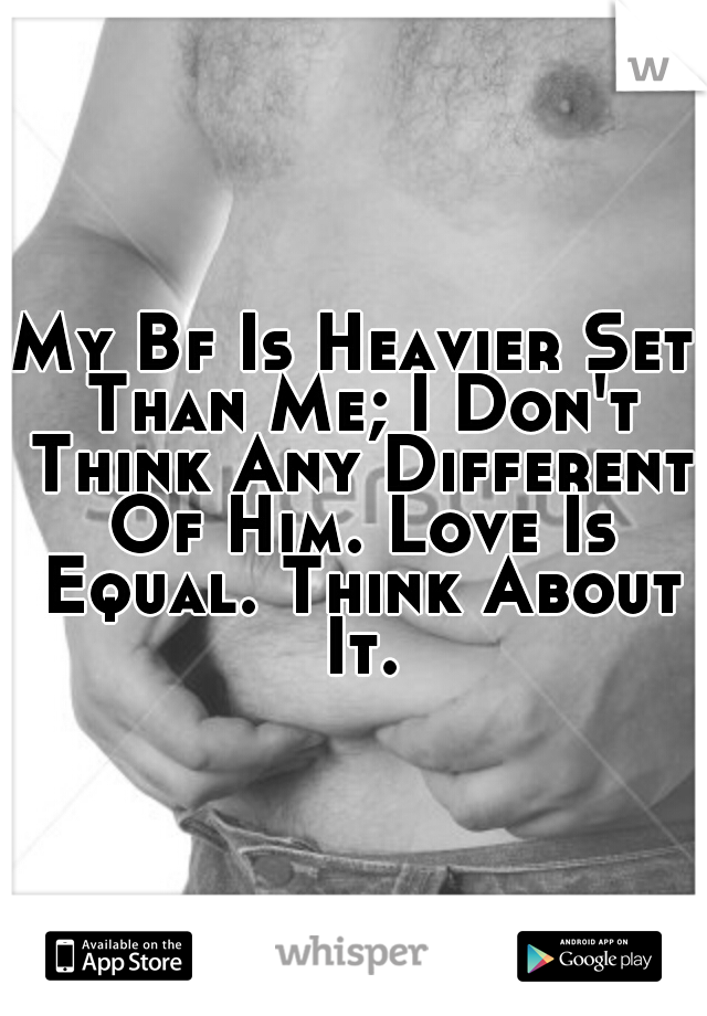 My Bf Is Heavier Set Than Me; I Don't Think Any Different Of Him. Love Is Equal. Think About It.