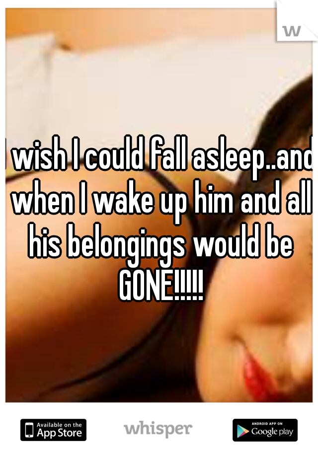 I wish I could fall asleep..and when I wake up him and all his belongings would be GONE!!!!!