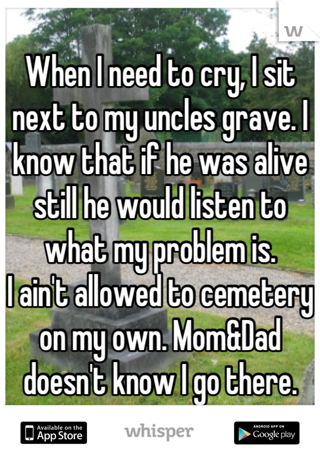 When I need to cry, I sit next to my uncles grave. I know that if he was alive still he would listen to what my problem is. 
I ain't allowed to cemetery on my own. Mom&Dad doesn't know I go there.