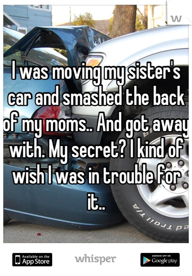 I was moving my sister's car and smashed the back of my moms.. And got away with. My secret? I kind of wish I was in trouble for it..