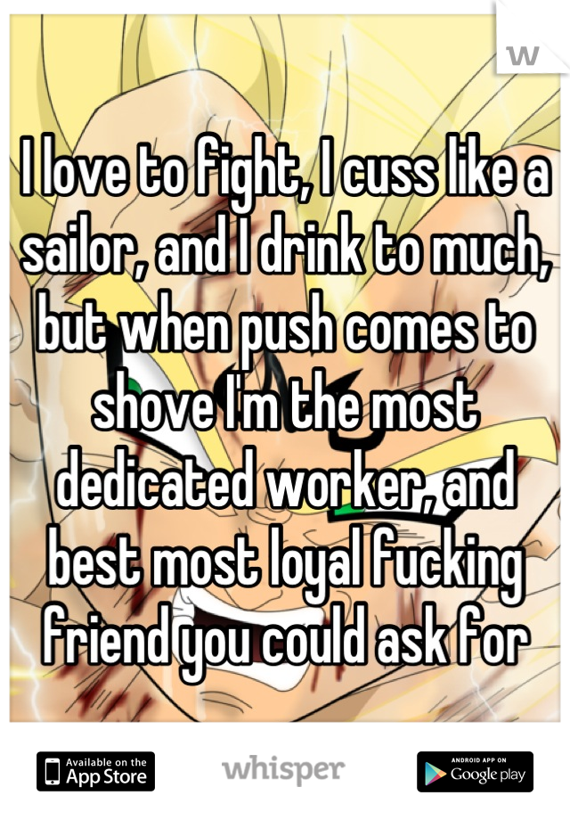 I love to fight, I cuss like a sailor, and I drink to much, but when push comes to shove I'm the most dedicated worker, and best most loyal fucking friend you could ask for