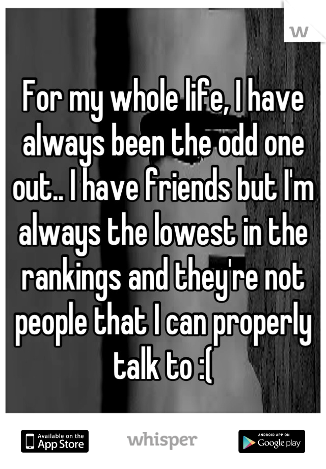 For my whole life, I have always been the odd one out.. I have friends but I'm always the lowest in the rankings and they're not people that I can properly talk to :(
