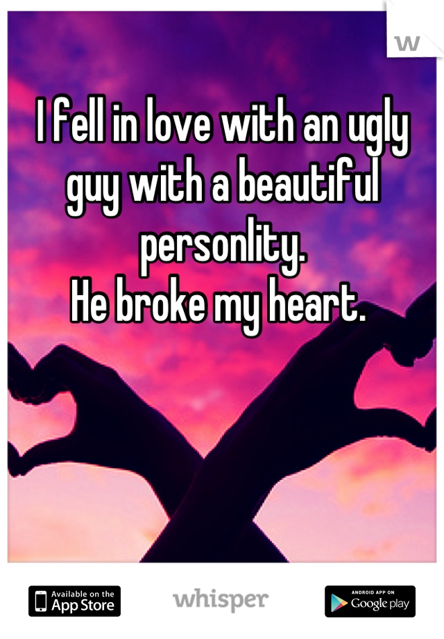 I fell in love with an ugly guy with a beautiful personlity. 
He broke my heart. 