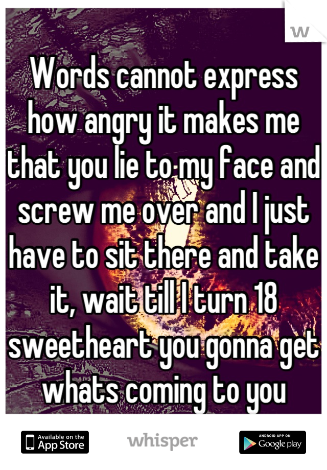 Words cannot express how angry it makes me that you lie to my face and screw me over and I just have to sit there and take it, wait till I turn 18 sweetheart you gonna get whats coming to you