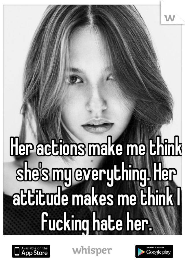 Her actions make me think she's my everything. Her attitude makes me think I fucking hate her.