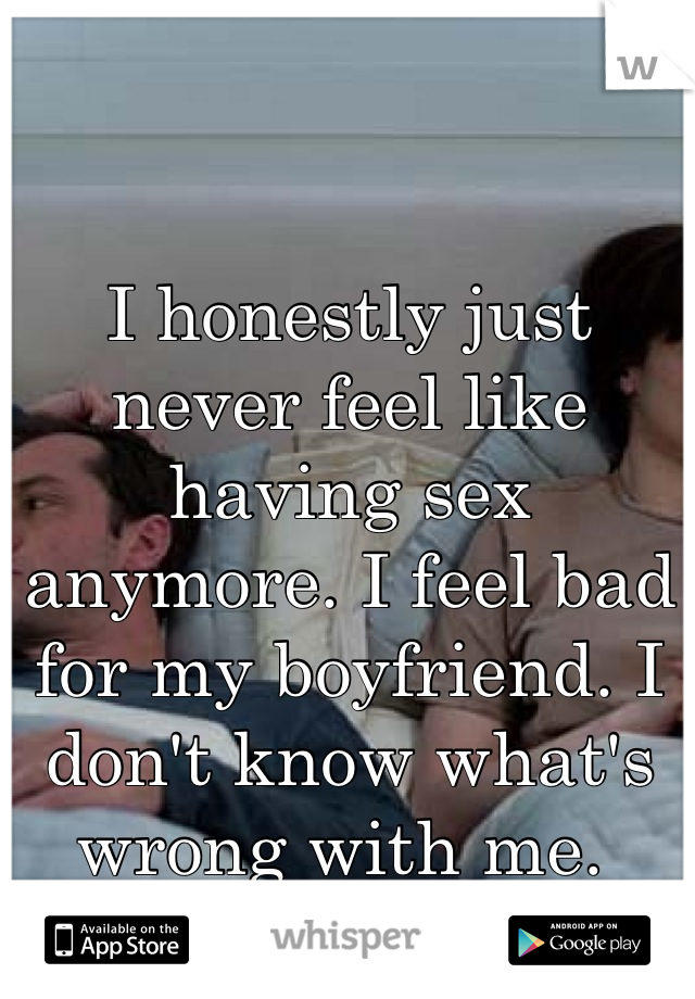 I honestly just never feel like having sex anymore. I feel bad for my boyfriend. I don't know what's wrong with me. 