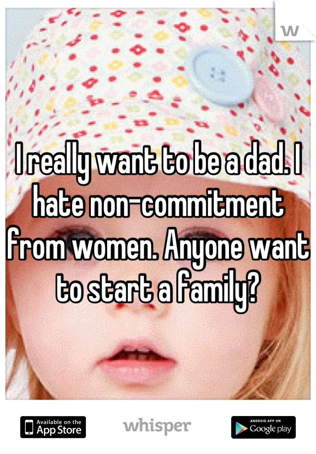I really want to be a dad. I hate non-commitment from women. Anyone want to start a family?