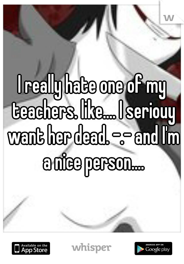 I really hate one of my teachers. like.... I seriouy want her dead. -.- and I'm a nice person....