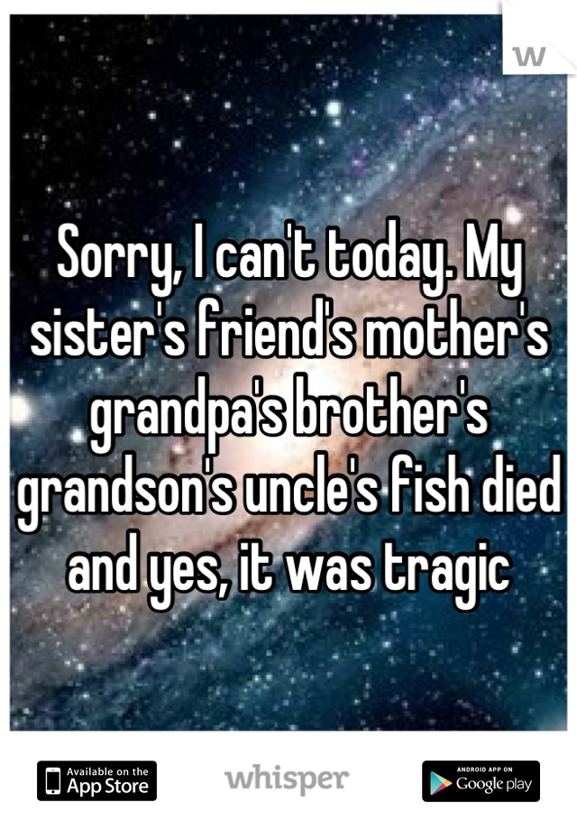 Sorry, I can't today. My sister's friend's mother's grandpa's brother's grandson's uncle's fish died and yes, it was tragic