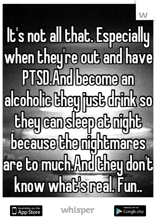 It's not all that. Especially when they're out and have PTSD.And become an alcoholic they just drink so they can sleep at night because the nightmares are to much.And they don't know what's real. Fun..