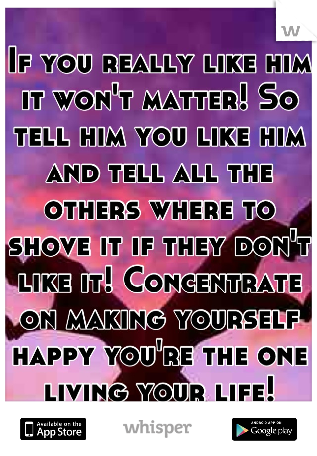 If you really like him it won't matter! So tell him you like him and tell all the others where to shove it if they don't like it! Concentrate on making yourself happy you're the one living your life!
