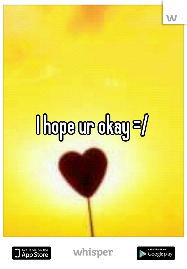 I hope ur okay =/