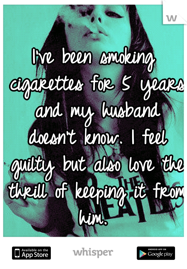 I've been smoking cigarettes for 5 years and my husband doesn't know. I feel guilty but also love the thrill of keeping it from him. 