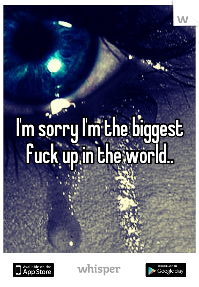 I'm sorry I'm the biggest fuck up in the world..