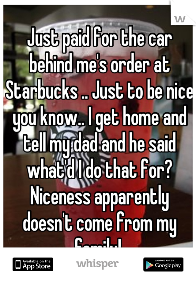 Just paid for the car behind me's order at Starbucks .. Just to be nice you know.. I get home and tell my dad and he said what'd I do that for? Niceness apparently doesn't come from my family! 